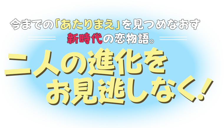 今までの「あたりまえ」を見つめなおす新時代の恋物語。二人の進化をお見逃しなく!