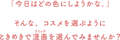 「今日はどの色にしようかな。」 そんな、コスメを選ぶようにときめきで漫画（コミック）を選んでみませんか？