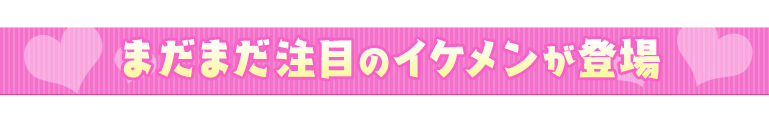 まだまだ注目のイケメンが登場