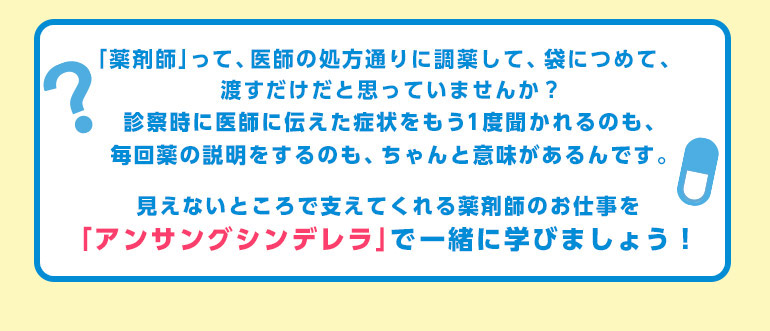 「薬剤師」って、医師の処方通りに調薬して、袋につめて、渡すだけだと思っていませんか？診察時に医師に伝えた症状をもう1度聞かれるのも、毎回薬の説明をするのも、ちゃんと意味があるんです。見えないところで支えてくれる薬剤師のお仕事を「アンサングシンデレラ」で一緒に学びましょう！