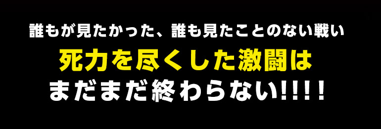 誰もが見たかった、誰も見たことのない戦い死力を尽くした激闘はまだまだ終わらない‼‼