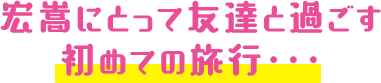 宏嵩にとって友達と過ごす初めての旅行・・・