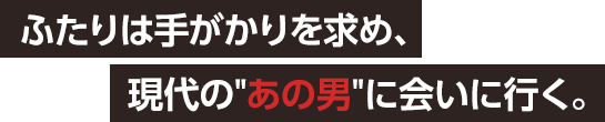 ふたりは手がかりを求め、現代のあの男に会いに行く。