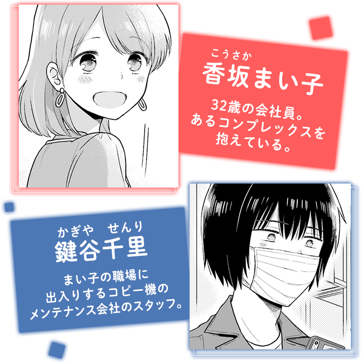 香坂まい子32歳の会社員。 あるコンプレックスを 抱えている。鍵谷千里まい子の職場に 出入りするコピー機の メンテナンス会社のスタッフ。 