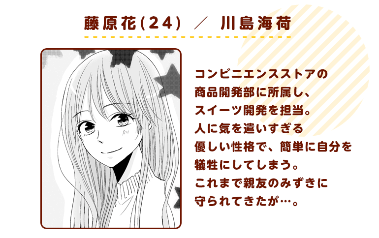 藤原花(24）／　川島海荷　コンビニエンスストアの商品開発部に所属し、スイーツ開発を担当するＯＬ。人に気を遣いすぎる優しい性格で、簡単に自分を犠牲にしてしまう。これまで親友のみずきに守られてきたが…。