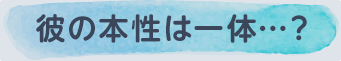 彼の本性は一体…？